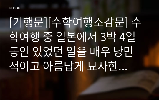 [기행문][수학여행소감문] 수학여행 중 일본에서 3박 4일 동안 있었던 일을 매우 낭만적이고 아름답게 묘사한 기행문입니다. 일본을 여행하시는 분들에게 큰 길잡이가 될 것입니다.