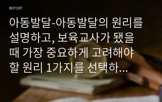 아동발달_아동발달의 원리를 설명하고, 보육교사가 됐을 때 가장 중요하게 고려해야 할 원리 1가지를 선택하여, 그 이유를 설명하고, 어떻게 적용할 수 있는지 서술하시오._아동발달의 원리를 통한 보육교사의 직무쟁점