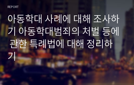 아동학대 사례에 대해 조사하기 아동학대범죄의 처벌 등에 관한 특례법에 대해 정리하기