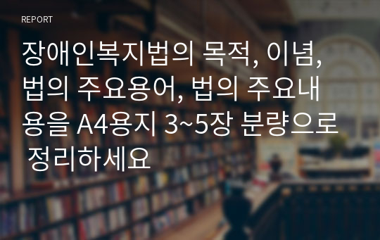 장애인복지법의 목적, 이념, 법의 주요용어, 법의 주요내용을 A4용지 3~5장 분량으로 정리하세요