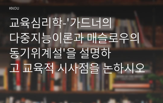 교육심리학_&#039;가드너의 다중지능이론과 매슬로우의 동기위계설&#039;을 설명하고 교육적 시사점을 논하시오_