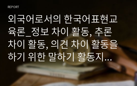 외국어로서의 한국어표현교육론_정보 차이 활동, 추론 차이 활동, 의견 차이 활동을 하기 위한 말하기 활동지를 작성_초급, 중급 6가지 포함