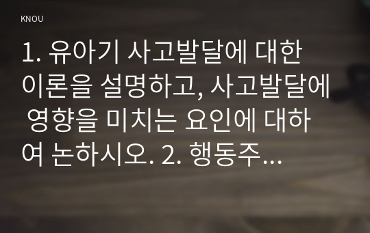 1. 유아기 사고발달에 대한 이론을 설명하고, 사고발달에 영향을 미치는 요인에 대하여 논하시오. 2. 행동주의 이론과 사회학습이론에 대해 각각 설명하고 발달을 보는 관점에 대하여 비교하여 논하시오, 3. 영유아의 신체발달에 대한 특성을 설명하고, 긍정적인 발달을 위한 지원 방안에 대하여 논하시오.