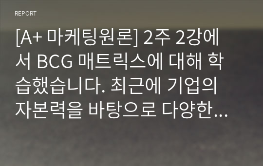 [A+ 마케팅원론] 2주 2강에서 BCG 매트릭스에 대해 학습했습니다. 최근에 기업의 자본력을 바탕으로 다양한 사업 혹은 제품을 시장에 동시에 출시하는 경우가 많습니다.  특정 기업을 대상으로 현재 운영하구 있는 사업부 혹은 제품라인 등에 대한 BCG 매트릭스를 작성해보고 각 사업 혹은 제품에 대한 향후 전략을 구체적으로 수립해 보시기 바랍니다.