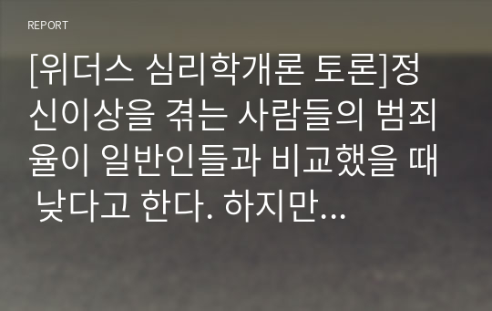 [위더스 심리학개론 토론]정신이상을 겪는 사람들의 범죄율이 일반인들과 비교했을 때 낮다고 한다. 하지만 동시에 사람들은 정신이상을 겪는 사람들에 대해서 더 위험하다고 느낀다고 한다. 그 이유에 대해서 자신의 의견을 제시하시오.