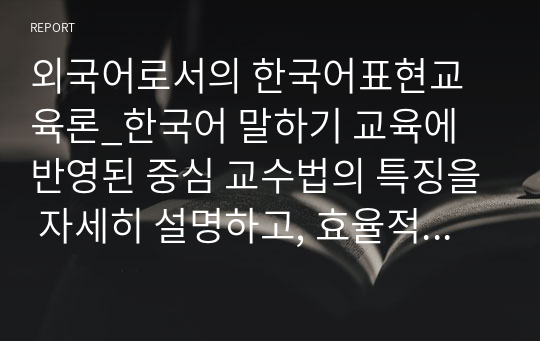 외국어로서의 한국어표현교육론_한국어 말하기 교육에 반영된 중심 교수법의 특징을 자세히 설명하고, 효율적인 말하기 교육을 위해 어떠한 교수법의 반영이 효과적일지에 대한 자신의 의견을 쓰십시오