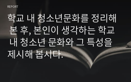 학교 내 청소년문화를 정리해 본 후, 본인이 생각하는 학교 내 청소년 문화와 그 특성을 제시해 봅시다.