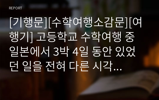 [기행문][수학여행소감문][여행기] 고등학교 수학여행 중 일본에서 3박 4일 동안 있었던 일을 전혀 다른 시각으로 묘사한 수작입니다. 지적 수준이 상당한 수학여행 소감문이니 꼭 읽어 보시기 바랍니다.