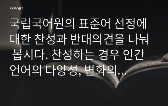 국립국어원의 표준어 선정에 대한 찬성과 반대의견을 나눠 봅시다. 찬성하는 경우 인간언어의 다양성, 변화의 특성을 해치지는 않을까?, 반대하는 경우 언어가 통제되지 않아 혼란스럽지 않을까에 대한 자신의 의견을 이야기하세요. 짜장면이 자장면과 함께 표준어가 되기 위한 수십년의 노력과 논란의 책임은 어디에 있을까?