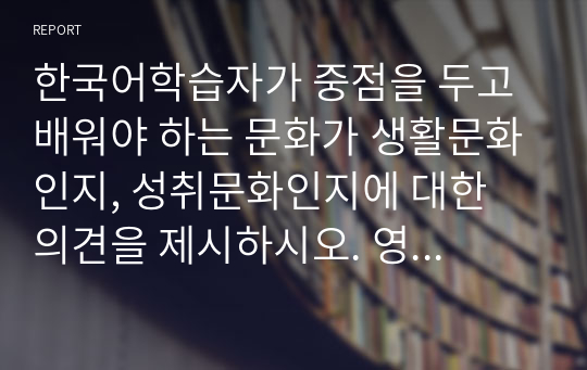 한국어학습자가 중점을 두고 배워야 하는 문화가 생활문화인지, 성취문화인지에 대한 의견을 제시하시오. 영어학습자와의 비교관점에서 제시해도 좋습니다.1) 생활문화인 경우에는 왜 성취문화보다 중시해서 배워야 하는지 사례를 들면서 의견을 제시해보시오. 2) 성취문화인 경우에는 왜 생활문화보다 중시해야 하는지, 어떤 장점이 있는지 의견을 제시하시오.