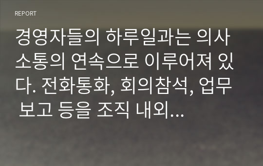 경영자들의 하루일과는 의사소통의 연속으로 이루어져 있다. 전화통화, 회의참석, 업무 보고 등을 조직 내외에서 지속적으로 의사소통이 진행되고 있다. 의사소통이란 무엇인지 살펴보고 의사소통의 장애요인과 효과적인 의사소통을 위한 방안에 대해 정리하시오. 또한, 본인이 경험한 의사소통 장애상황에 대한 사례를 설명하고 이를 극복하는 자신의 방법에 대해 설명하시오.