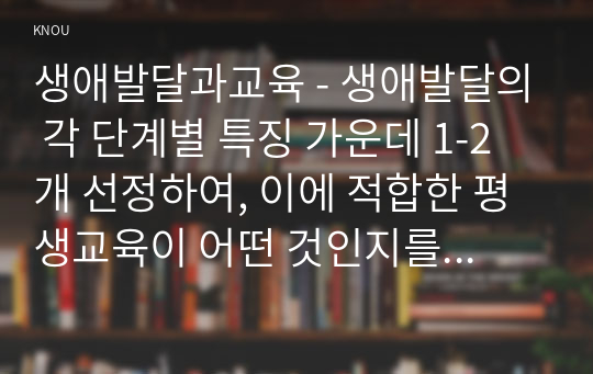 생애발달과교육 - 생애발달의 각 단계별 특징 가운데 1-2개 선정하여, 이에 적합한 평생교육이 어떤 것인지를 제시하시오.