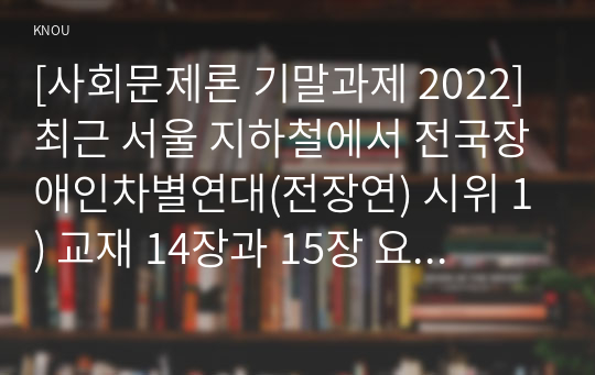 [사회문제론 기말과제 2022] 최근 서울 지하철에서 전국장애인차별연대(전장연) 시위 1) 교재 14장과 15장 요약 2) 전장연의 시위의 발생과 진행 과정을 묘사 3) 교재에 있는 내용을 바탕으로 이번 시위를 어떻게 이해 4) 한국 사회의 인권 증진을 위해 어떠한 노력