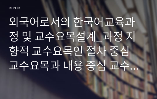 외국어로서의 한국어교육과정 및 교수요목설계_과정 지향적 교수요목인 절차 중심 교수요목과 내용 중심 교수요목을 설명과 실제 한국어 교육현장 적용 방안