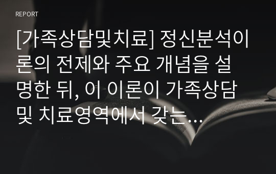 [가족상담및치료] 정신분석이론의 전제와 주요 개념을 설명한 뒤, 이 이론이 가족상담 및 치료영역에서 갖는 실제적인 기여점을 설명하시오.