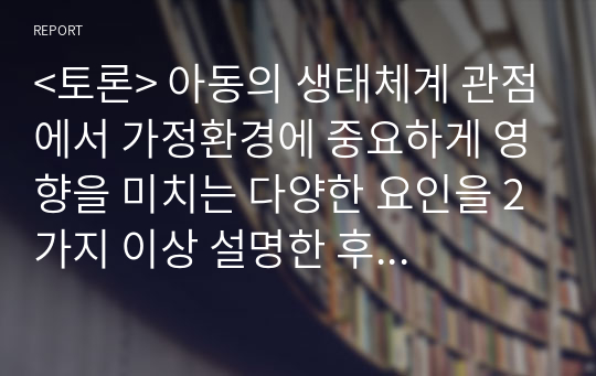 &lt;토론&gt; 아동의 생태체계 관점에서 가정환경에 중요하게 영향을 미치는 다양한 요인을 2가지 이상 설명한 후 왜 중요한지에 대하여 자신의 경험을 토대로 토론하세요.