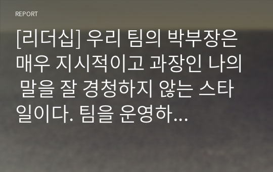 [리더십] 우리 팀의 박부장은 매우 지시적이고 과장인 나의 말을 잘 경청하지 않는 스타일이다. 팀을 운영하는 방식이 독선적이라 팀원들과의 관계는 좋지 않은데, 회사의 사장님과 친분이 두터워 회사 내 권력은 막강한 편이며 업무전문성이 떨어져 종종 팀원들과는 충돌이 발생하고 있다. 이번에 출시할 제품의 개발방향에 대해 박부장이 갖고 있는 생각과 내 밑에 있는