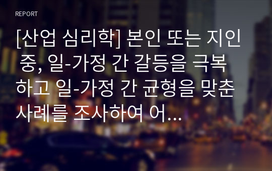 [산업 심리학] 본인 또는 지인 중, 일-가정 간 갈등을 극복하고 일-가정 간 균형을 맞춘 사례를 조사하여 어떠한 요인들이 갈등을 발생시켰는지, 어떠한 방법으로 이러한 갈등을 극복하고 균형을 맞출 수 있었는지 분석해보시오.