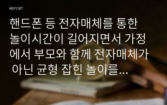 핸드폰 등 전자매체를 통한 놀이시간이 길어지면서 가정에서 부모와 함께 전자매체가 아닌 균형 잡힌 놀이를 할 수 있는 방법을 3가지 이상 제시하시오. (아이의 연령을 기재하시오.)