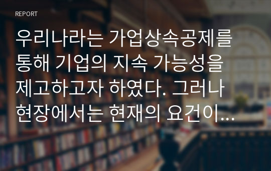 우리나라는 가업상속공제를 통해 기업의 지속 가능성을 제고하고자 하였다. 그러나 현장에서는 현재의 요건이 변화하는 산업환경에 대하여 유연하게 대처하지 못하고 있다고 지적하고 있다. 따라서 앞으로 가업상속공제를 어떠한 형태로 변경하여 시행하는 것이 해당 법률의 취지에 맞는지에 대하여 기술하여 주시기 바랍니다.