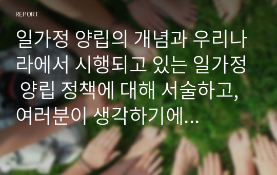 일가정 양립의 개념과 우리나라에서 시행되고 있는 일가정 양립 정책에 대해 서술하고, 여러분이 생각하기에 일가정 양립을 위해 실질적으로 필요한 지원에 어떠한 것들이 있는지 자신의 생각을 쓰세요