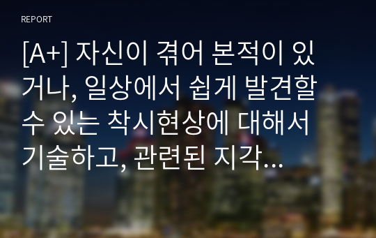 [A+] 자신이 겪어 본적이 있거나, 일상에서 쉽게 발견할 수 있는 착시현상에 대해서 기술하고, 관련된 지각 및 감각 이론에 대해서 논하시오.