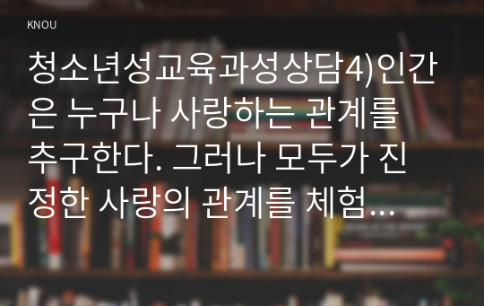 청소년성교육과성상담4)인간은 누구나 사랑하는 관계를 추구한다. 그러나 모두가 진정한 사랑의 관계를 체험하는 것은 아니다. 진정한 사랑을 형성하기 위해서는 사랑에 대해 잘 알아야 한다. 사랑의 정의, 사랑의 요소, 사랑과 관련된 심리학적 이론들을 정리한 후 자신의 삶에 적용하여 배운점과 느낀점을 서술하시오.