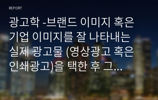 광고학 -브랜드 이미지 혹은 기업 이미지를 잘 나타내는 실제 광고물 (영상광고 혹은 인쇄광고)을 택한 후 그 광고에 대한 장단점을 평가하시오