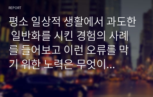 평소 일상적 생활에서 과도한 일반화를 시킨 경험의 사례를 들어보고 이런 오류를 막기 위한 노력은 무엇이 있을지 서술하시오