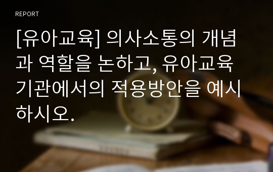 [유아교육] 의사소통의 개념과 역할을 논하고, 유아교육기관에서의 적용방안을 예시하시오.