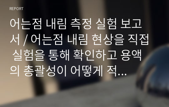 어는점 내림 측정 실험 보고서 / 어는점 내림 현상을 직접 실험을 통해 확인하고 용액의 총괄성이 어떻게 적용되는지 확인한다.