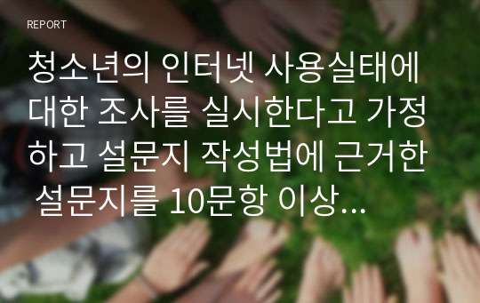 청소년의 인터넷 사용실태에 대한 조사를 실시한다고 가정하고 설문지 작성법에 근거한 설문지를 10문항 이상 만들어 제출하시오. 이때 척도의 종류(명목척도, 서열척도, 등간척도, 비율척도) 를 각 1가지 이상이 포함되도록 작성하시오 (사회복지조사론)