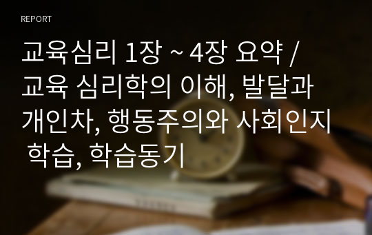 교육심리 1장 ~ 4장 요약 / 교육 심리학의 이해, 발달과 개인차, 행동주의와 사회인지 학습, 학습동기