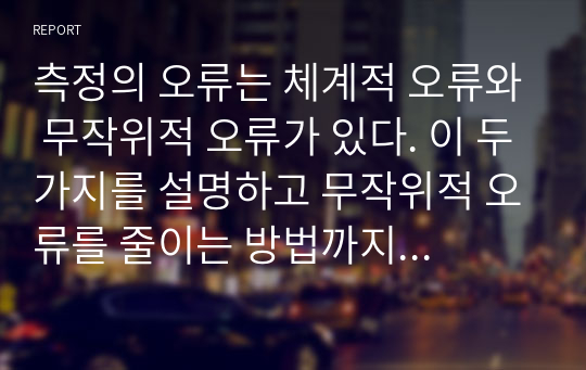 측정의 오류는 체계적 오류와 무작위적 오류가 있다. 이 두가지를 설명하고 무작위적 오류를 줄이는 방법까지 설명하시오.