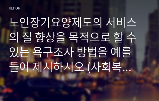 노인장기요양제도의 서비스의 질 향상을 목적으로 할 수 있는 욕구조사 방법을 예를 들어 제시하시오 (사회복지조사론)