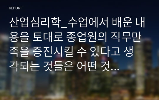 산업심리학_수업에서 배운 내용을 토대로 종업원의 직무만족을 증진시킬 수 있다고 생각되는 것들은 어떤 것들이 있는지 자신의 경험을 예를 들어 정리해보세요