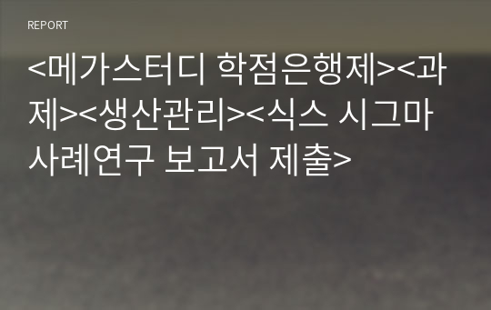 &lt;메가스터디 학점은행제&gt;&lt;과제&gt;&lt;생산관리&gt;&lt;식스 시그마 사례연구 보고서 제출&gt;