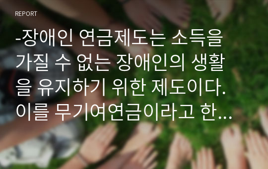 -장애인 연금제도는 소득을 가질 수 없는 장애인의 생활을 유지하기 위한 제도이다.이를 무기여연금이라고 한다.장애인연금제도로 인하여 연금수급권자의 자격범위,연금액 등이 장애인의 삶의 질에 얼마나 영향을 주는지를 연구하시오