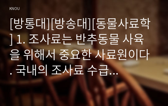 [방통대][방송대][동물사료학] 1. 조사료는 반추동물 사육을 위해서 중요한 사료원이다. 국내의 조사료 수급현황과 문제점에 대하여 설명하시오.      2. 국내에서의 조사료 생산 및 이용에 대한 문제점을 개선하기 위한 효율적 방안과 해결책에 대하여 본인의 의견을 제시하시오.