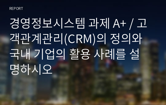 경영정보시스템 과제 A+ / 고객관계관리(CRM)의 정의와 국내 기업의 활용 사례를 설명하시오