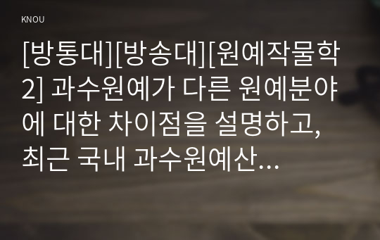 [방통대][방송대][원예작물학2] 과수원예가 다른 원예분야에 대한 차이점을 설명하고, 최근 국내 과수원예산업의 특징에 대해 기술하시오.   2. 과수작물의 도입육종에 왜 대목을 대량생산하는 것이 중요한지를 설명하고, 이에 대한 2가지 대표적인 방법을 설명하시오.   3. 정지와 전정에 대해 정의와 목적을 설명하고, 그 중 전정의 4가지 원칙에 대해