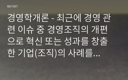 [학점은행제]경영학개론 - 최근에 경영 관련 이슈 중 경영조직의 개편으로 혁신 또는 성과를 창출한 기업(조직)의 사례를 탐색하여 소개하고, 수업에서 배운 내용을 토대로 그 기업의 혁신 또는 성과 창출에 대한 자신의 견해를 밝혀 보시오.