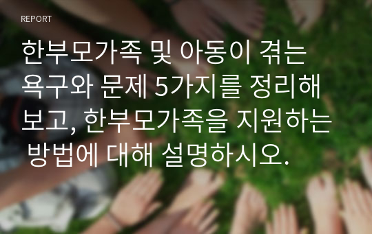 한부모가족 및 아동이 겪는 욕구와 문제 5가지를 정리해보고, 한부모가족을 지원하는 방법에 대해 설명하시오.