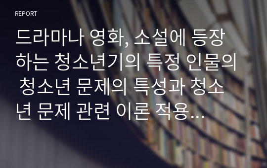 드라마나 영화, 소설에 등장하는 청소년기의 특정 인물의 청소년 문제의 특성과 청소년 문제 관련 이론 적용 해석