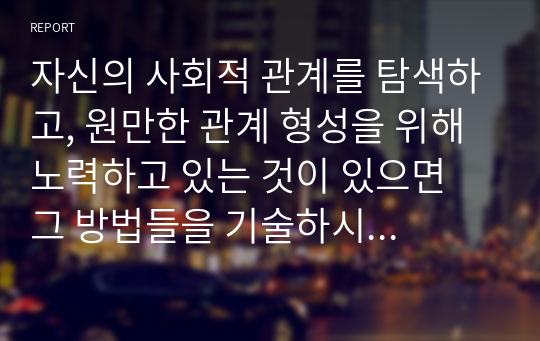 자신의 사회적 관계를 탐색하고, 원만한 관계 형성을 위해 노력하고 있는 것이 있으면 그 방법들을 기술하시오 (심리학개론)