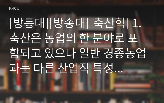 [방통대][방송대][축산학] 1. 축산은 농업의 한 분야로 포함되고 있으나 일반 경종농업과는 다른 산업적 특성을 가지고 있다. 축산업의 산업적 특성에 대하여 설명하시오.(10점)      2. 소의 이용 목적에 따라 분류를 할 수 있는데, 우유를 생산할 목적으로 사육되는 유용종(dairy type)의 품종에 대하여 설명하시오.(10점)      3. 닭의