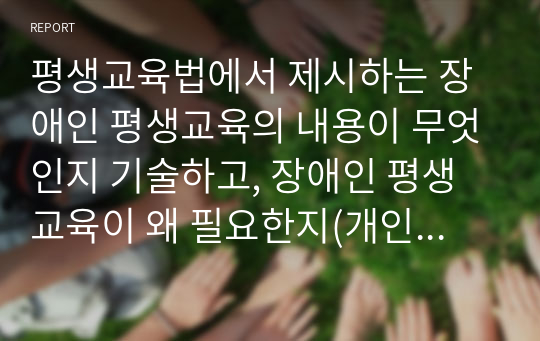 평생교육법에서 제시하는 장애인 평생교육의 내용이 무엇인지 기술하고, 장애인 평생교육이 왜 필요한지(개인 성찰)와 법령이 발의되어 활성화되기 위해서 개인(평생교육사), 평생교육기관, 정부 측면에서의 역할(개인성찰)이 무엇인지 기술하시오.