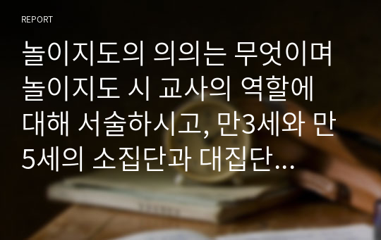 놀이지도의 의의는 무엇이며 놀이지도 시 교사의 역할에 대해 서술하시고, 만3세와 만5세의 소집단과 대집단이 이루어질 수 있는 놀이 활동 계획안을 구체적으로 각각 1개씩 작성해 보시오.