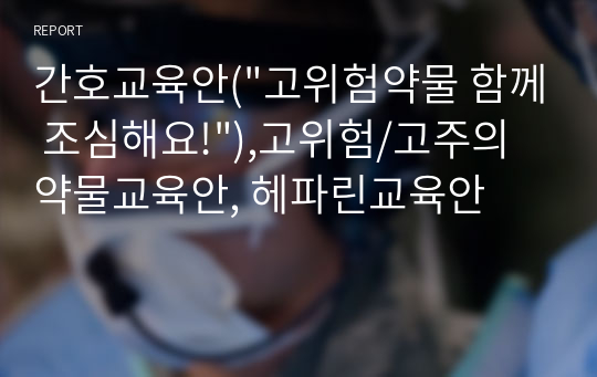 간호교육안(&quot;고위험약물 함께 조심해요!&quot;),고위험/고주의 약물교육안, 헤파린교육안