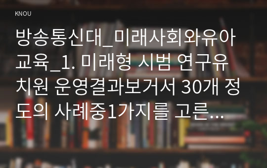 방송통신대_미래사회와유아교육_1. 미래형 시범 연구유치원 운영결과보거서 30개 정도의 사례중1가지를 고른후,자신이 선택한 유치원명과 인상 깊었던 내용을 제시하고 그 이유를 서술하시오. 2. 본인이 고른 유치원 운영결과보고서 사례와 관련하여 미래사회의 인재상 및 역량,교사의 역할 및 역량 등을 참고하여 어떤 부분들이 사례에 반영되어 운영